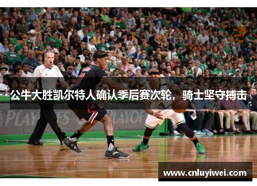 公牛大胜凯尔特人确认季后赛次轮，骑士坚守搏击