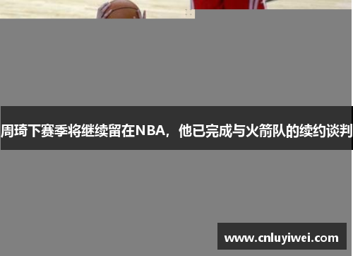 周琦下赛季将继续留在NBA，他已完成与火箭队的续约谈判