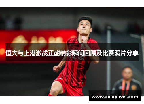 恒大与上港激战正酣精彩瞬间回顾及比赛照片分享