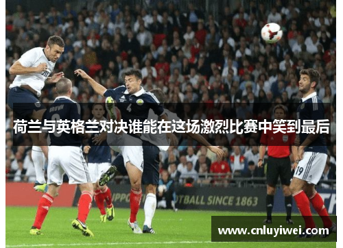 荷兰与英格兰对决谁能在这场激烈比赛中笑到最后